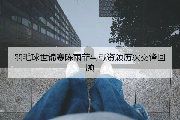 羽毛球世锦赛陈雨菲与戴资颖历次交锋回顾